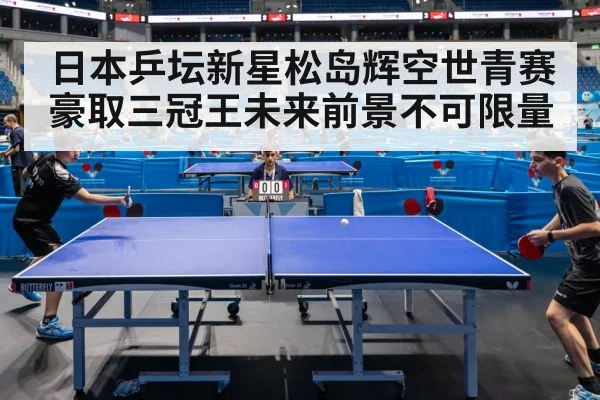 日本乒坛新星松岛辉空世青赛豪取三冠王未来前景不可限量